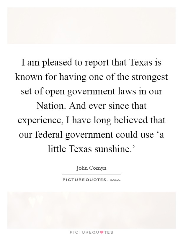 I am pleased to report that Texas is known for having one of the strongest set of open government laws in our Nation. And ever since that experience, I have long believed that our federal government could use ‘a little Texas sunshine.' Picture Quote #1