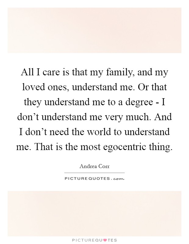 All I care is that my family, and my loved ones, understand me. Or that they understand me to a degree - I don't understand me very much. And I don't need the world to understand me. That is the most egocentric thing Picture Quote #1