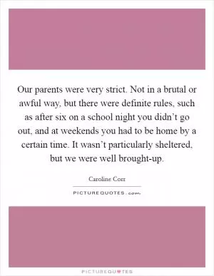 Our parents were very strict. Not in a brutal or awful way, but there were definite rules, such as after six on a school night you didn’t go out, and at weekends you had to be home by a certain time. It wasn’t particularly sheltered, but we were well brought-up Picture Quote #1