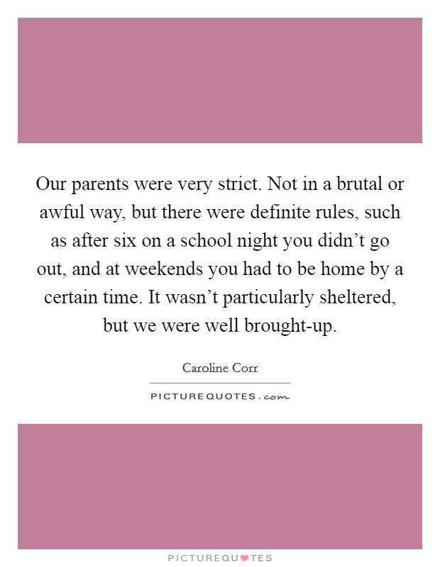 Our parents were very strict. Not in a brutal or awful way, but there were definite rules, such as after six on a school night you didn't go out, and at weekends you had to be home by a certain time. It wasn't particularly sheltered, but we were well brought-up Picture Quote #1