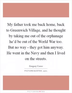 My father took me back home, back to Greenwich Village, and he thought by taking me out of the orphanage he’d be out of the World War too. But no way - they got him anyway. He went in the Navy and then I lived on the streets Picture Quote #1