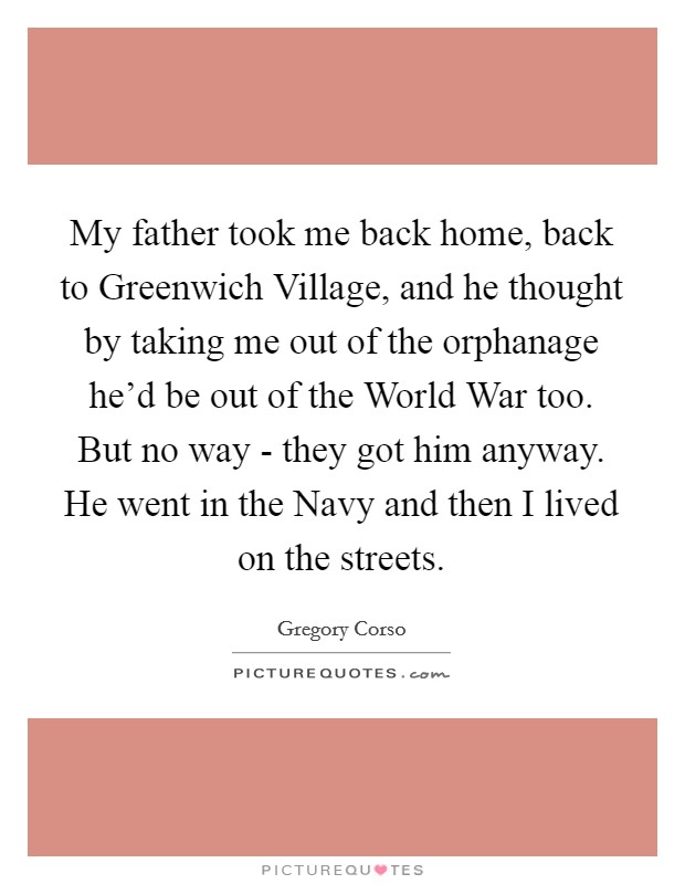 My father took me back home, back to Greenwich Village, and he thought by taking me out of the orphanage he'd be out of the World War too. But no way - they got him anyway. He went in the Navy and then I lived on the streets Picture Quote #1