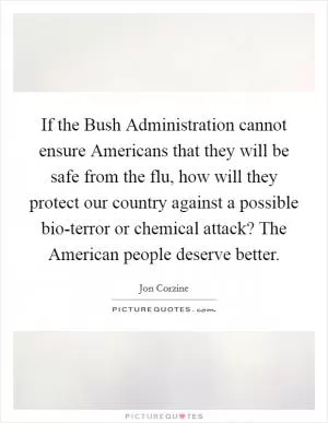 If the Bush Administration cannot ensure Americans that they will be safe from the flu, how will they protect our country against a possible bio-terror or chemical attack? The American people deserve better Picture Quote #1