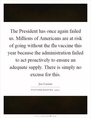The President has once again failed us. Millions of Americans are at risk of going without the flu vaccine this year because the administration failed to act proactively to ensure an adequate supply. There is simply no excuse for this Picture Quote #1