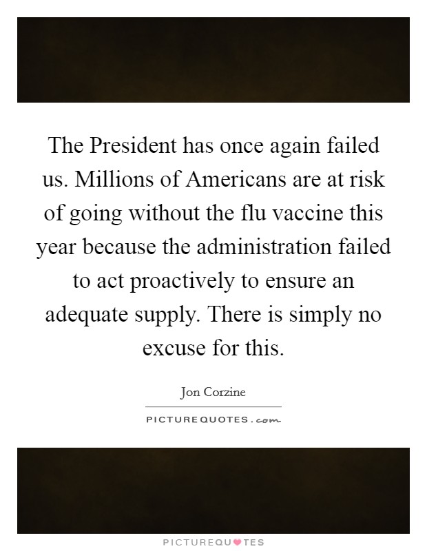 The President has once again failed us. Millions of Americans are at risk of going without the flu vaccine this year because the administration failed to act proactively to ensure an adequate supply. There is simply no excuse for this Picture Quote #1