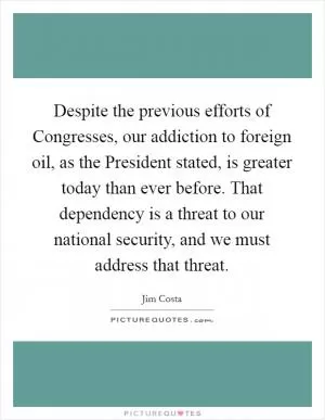 Despite the previous efforts of Congresses, our addiction to foreign oil, as the President stated, is greater today than ever before. That dependency is a threat to our national security, and we must address that threat Picture Quote #1