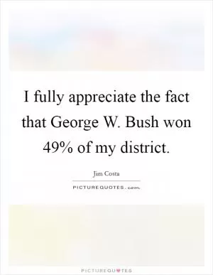 I fully appreciate the fact that George W. Bush won 49% of my district Picture Quote #1