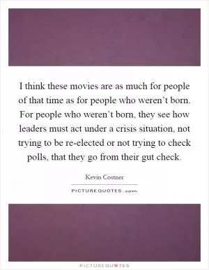I think these movies are as much for people of that time as for people who weren’t born. For people who weren’t born, they see how leaders must act under a crisis situation, not trying to be re-elected or not trying to check polls, that they go from their gut check Picture Quote #1