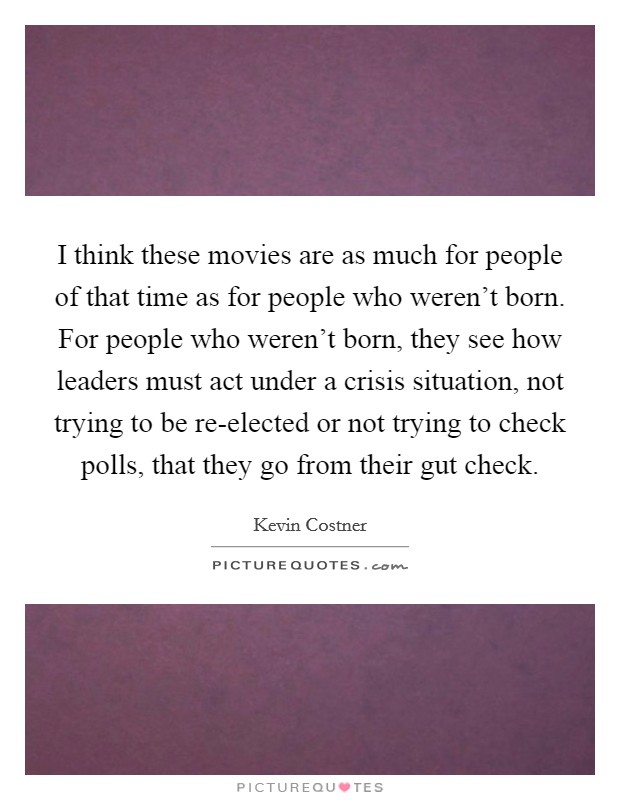 I think these movies are as much for people of that time as for people who weren't born. For people who weren't born, they see how leaders must act under a crisis situation, not trying to be re-elected or not trying to check polls, that they go from their gut check Picture Quote #1