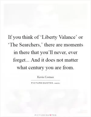 If you think of ‘Liberty Valance’ or ‘The Searchers,’ there are moments in there that you’ll never, ever forget... And it does not matter what century you are from Picture Quote #1