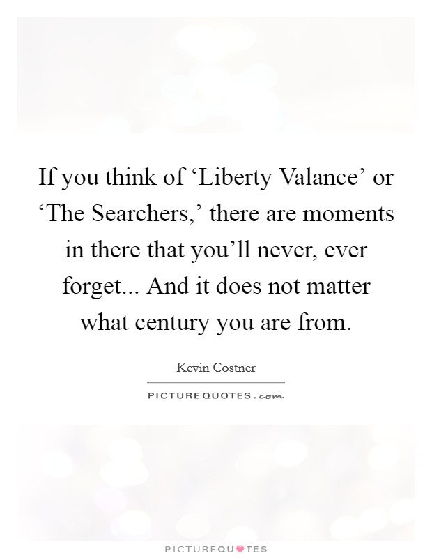 If you think of ‘Liberty Valance' or ‘The Searchers,' there are moments in there that you'll never, ever forget... And it does not matter what century you are from Picture Quote #1