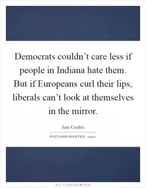 Democrats couldn’t care less if people in Indiana hate them. But if Europeans curl their lips, liberals can’t look at themselves in the mirror Picture Quote #1