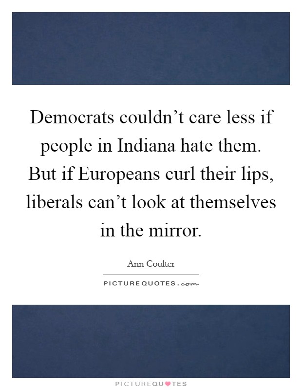 Democrats couldn't care less if people in Indiana hate them. But if Europeans curl their lips, liberals can't look at themselves in the mirror Picture Quote #1
