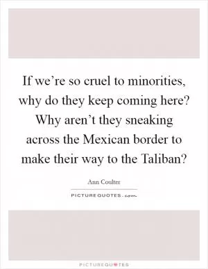 If we’re so cruel to minorities, why do they keep coming here? Why aren’t they sneaking across the Mexican border to make their way to the Taliban? Picture Quote #1
