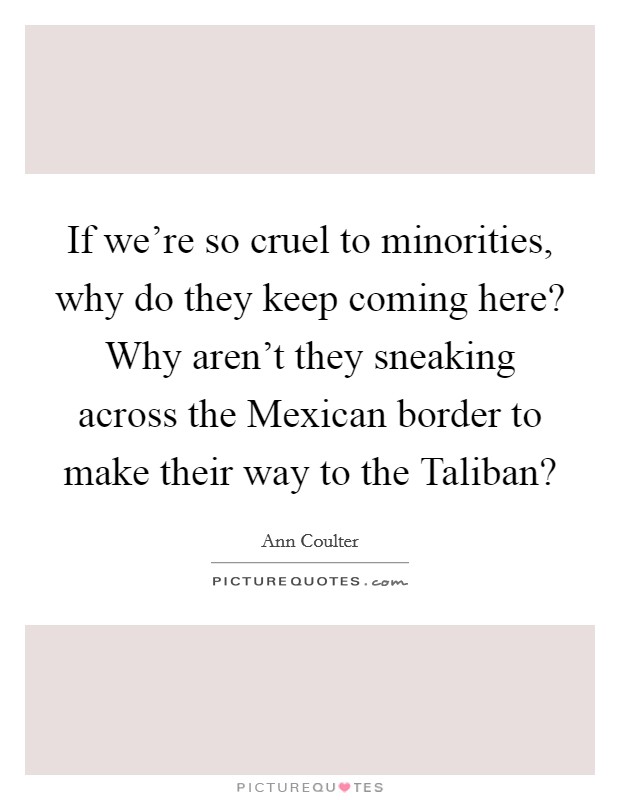 If we're so cruel to minorities, why do they keep coming here? Why aren't they sneaking across the Mexican border to make their way to the Taliban? Picture Quote #1
