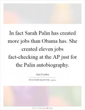 In fact Sarah Palin has created more jobs than Obama has. She created eleven jobs fact-checking at the AP just for the Palin autobiography Picture Quote #1