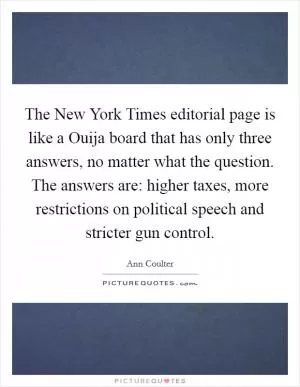 The New York Times editorial page is like a Ouija board that has only three answers, no matter what the question. The answers are: higher taxes, more restrictions on political speech and stricter gun control Picture Quote #1