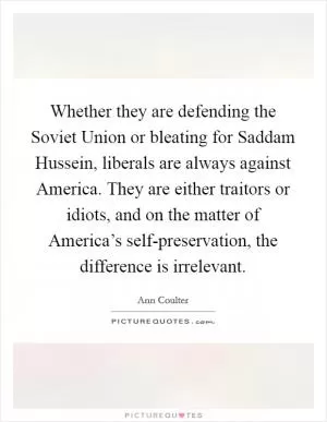 Whether they are defending the Soviet Union or bleating for Saddam Hussein, liberals are always against America. They are either traitors or idiots, and on the matter of America’s self-preservation, the difference is irrelevant Picture Quote #1
