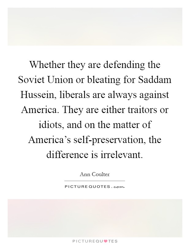 Whether they are defending the Soviet Union or bleating for Saddam Hussein, liberals are always against America. They are either traitors or idiots, and on the matter of America's self-preservation, the difference is irrelevant Picture Quote #1