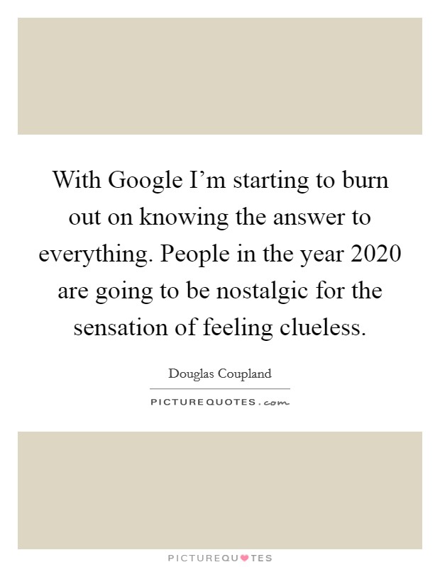 With Google I'm starting to burn out on knowing the answer to everything. People in the year 2020 are going to be nostalgic for the sensation of feeling clueless Picture Quote #1
