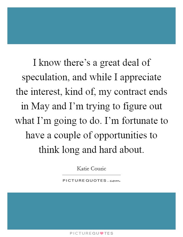 I know there's a great deal of speculation, and while I appreciate the interest, kind of, my contract ends in May and I'm trying to figure out what I'm going to do. I'm fortunate to have a couple of opportunities to think long and hard about Picture Quote #1