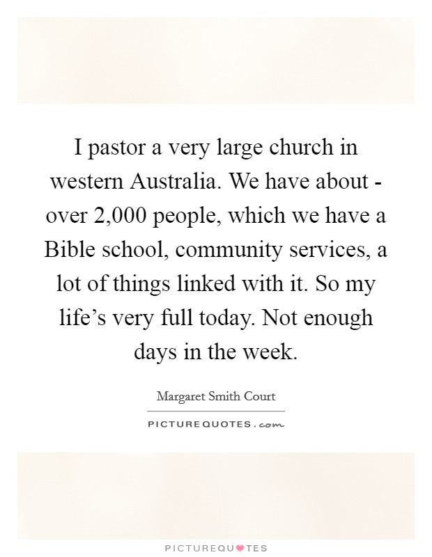 I pastor a very large church in western Australia. We have about - over 2,000 people, which we have a Bible school, community services, a lot of things linked with it. So my life's very full today. Not enough days in the week Picture Quote #1