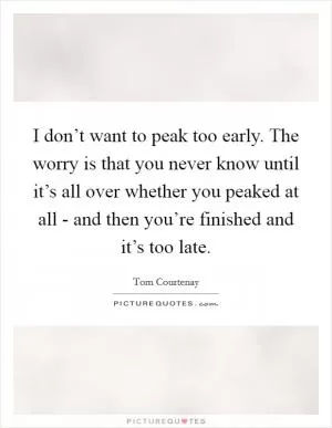 I don’t want to peak too early. The worry is that you never know until it’s all over whether you peaked at all - and then you’re finished and it’s too late Picture Quote #1