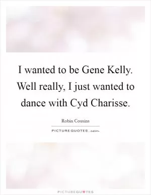 I wanted to be Gene Kelly. Well really, I just wanted to dance with Cyd Charisse Picture Quote #1