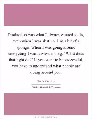 Production was what I always wanted to do, even when I was skating. I’m a bit of a sponge. When I was going around competing I was always asking, ‘What does that light do?’ If you want to be successful, you have to understand what people are doing around you Picture Quote #1