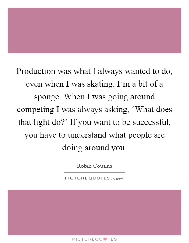 Production was what I always wanted to do, even when I was skating. I'm a bit of a sponge. When I was going around competing I was always asking, ‘What does that light do?' If you want to be successful, you have to understand what people are doing around you Picture Quote #1