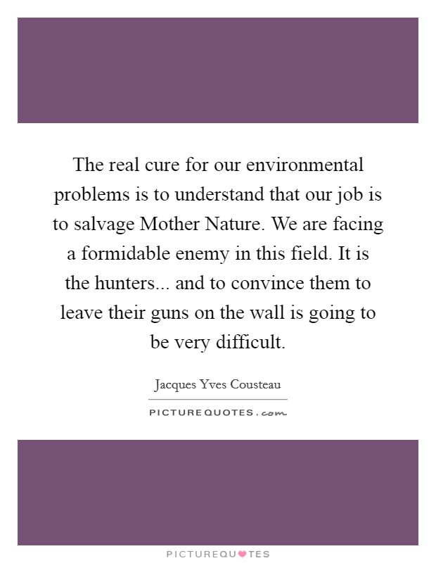 The real cure for our environmental problems is to understand that our job is to salvage Mother Nature. We are facing a formidable enemy in this field. It is the hunters... and to convince them to leave their guns on the wall is going to be very difficult Picture Quote #1