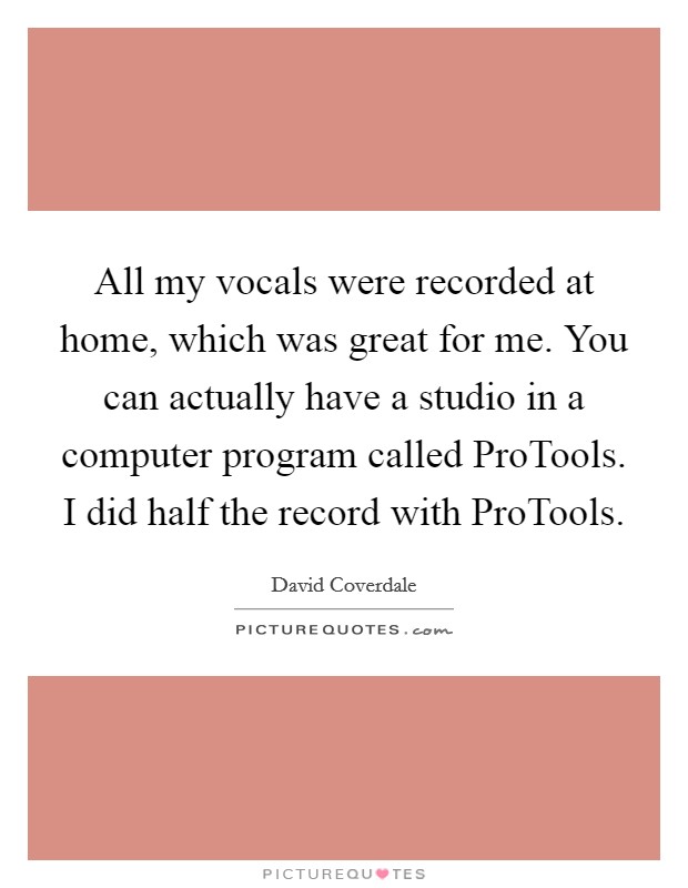 All my vocals were recorded at home, which was great for me. You can actually have a studio in a computer program called ProTools. I did half the record with ProTools Picture Quote #1