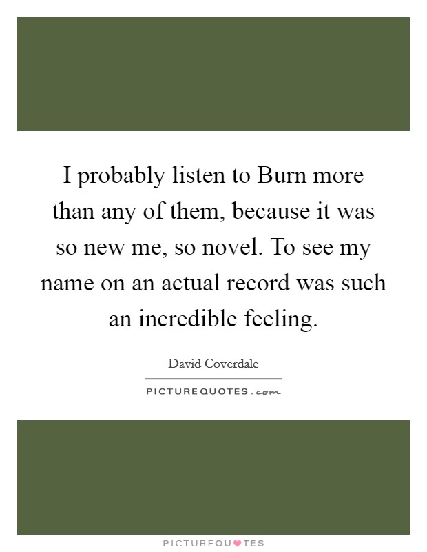 I probably listen to Burn more than any of them, because it was so new me, so novel. To see my name on an actual record was such an incredible feeling Picture Quote #1