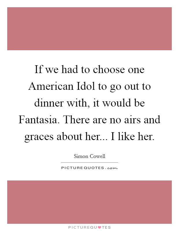 If we had to choose one American Idol to go out to dinner with, it would be Fantasia. There are no airs and graces about her... I like her Picture Quote #1