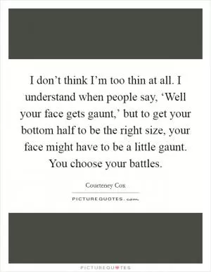 I don’t think I’m too thin at all. I understand when people say, ‘Well your face gets gaunt,’ but to get your bottom half to be the right size, your face might have to be a little gaunt. You choose your battles Picture Quote #1