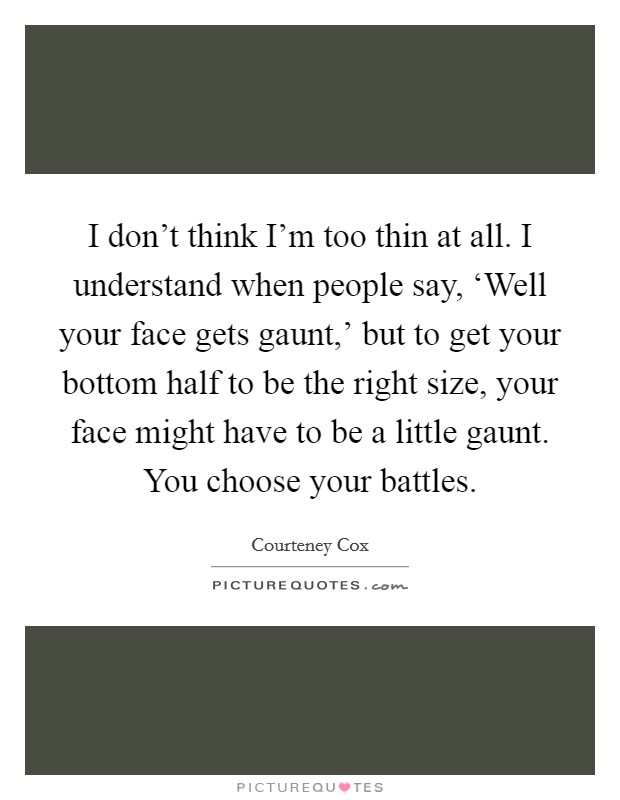 I don't think I'm too thin at all. I understand when people say, ‘Well your face gets gaunt,' but to get your bottom half to be the right size, your face might have to be a little gaunt. You choose your battles Picture Quote #1