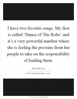 I have two favorite songs. My first is called ‘Dance of The Robe’ and it’s a very powerful number where she is feeling the pressure from her people to take on the responsibility of leading them Picture Quote #1