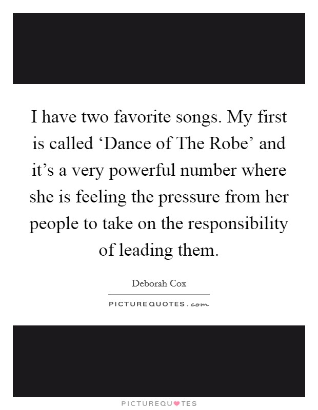 I have two favorite songs. My first is called ‘Dance of The Robe' and it's a very powerful number where she is feeling the pressure from her people to take on the responsibility of leading them Picture Quote #1