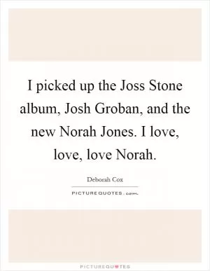 I picked up the Joss Stone album, Josh Groban, and the new Norah Jones. I love, love, love Norah Picture Quote #1