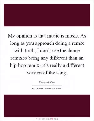 My opinion is that music is music. As long as you approach doing a remix with truth, I don’t see the dance remixes being any different than an hip-hop remix- it’s really a different version of the song Picture Quote #1