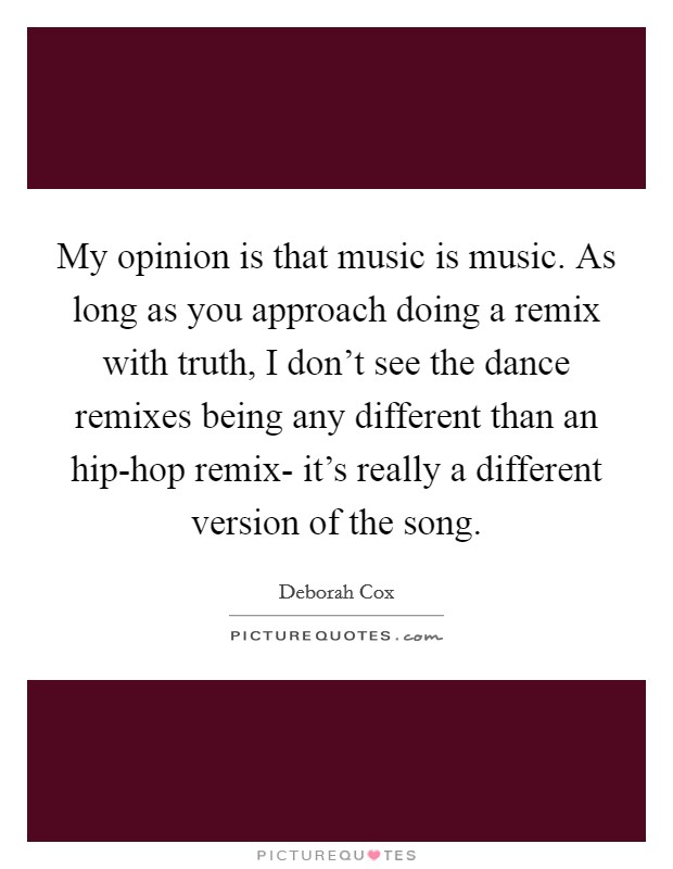 My opinion is that music is music. As long as you approach doing a remix with truth, I don't see the dance remixes being any different than an hip-hop remix- it's really a different version of the song Picture Quote #1