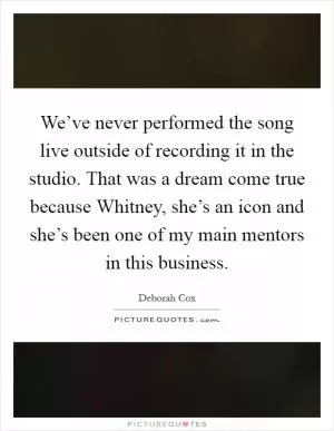 We’ve never performed the song live outside of recording it in the studio. That was a dream come true because Whitney, she’s an icon and she’s been one of my main mentors in this business Picture Quote #1