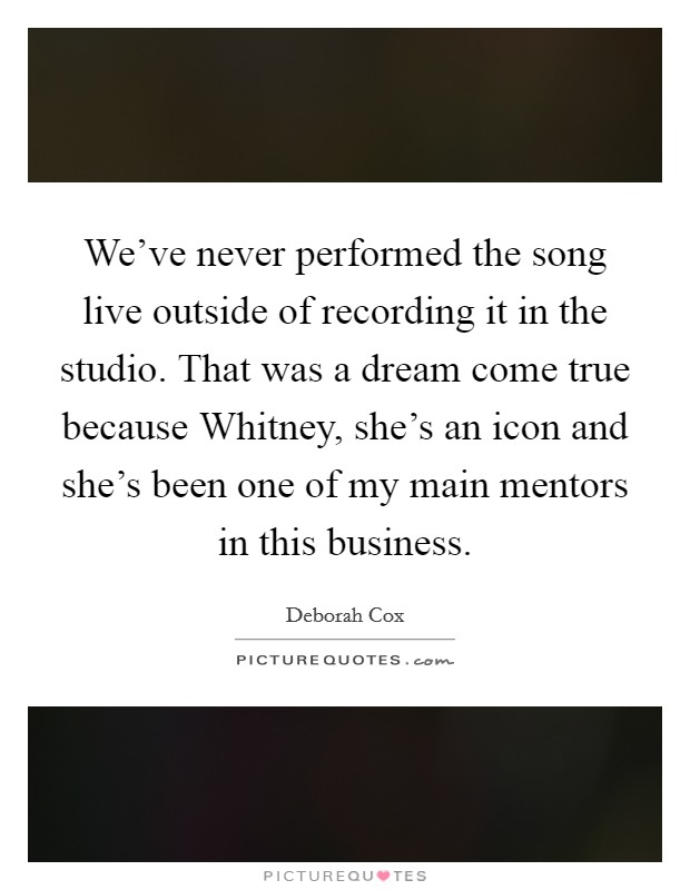 We've never performed the song live outside of recording it in the studio. That was a dream come true because Whitney, she's an icon and she's been one of my main mentors in this business Picture Quote #1