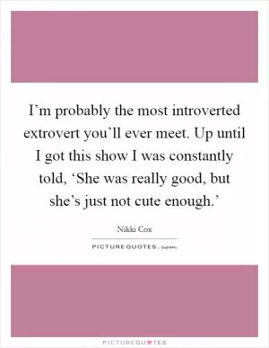 I’m probably the most introverted extrovert you’ll ever meet. Up until I got this show I was constantly told, ‘She was really good, but she’s just not cute enough.’ Picture Quote #1