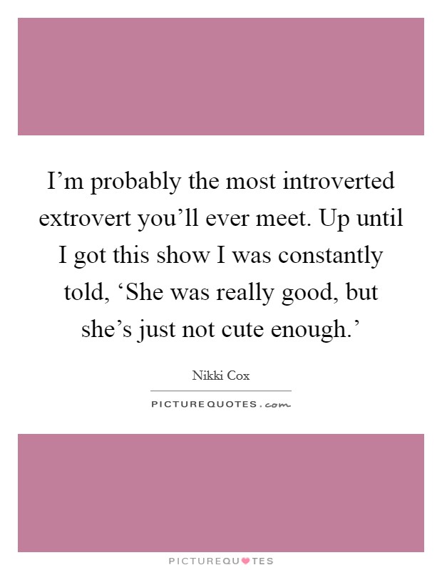 I'm probably the most introverted extrovert you'll ever meet. Up until I got this show I was constantly told, ‘She was really good, but she's just not cute enough.' Picture Quote #1