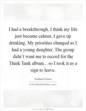 I had a breakthrough, I think my life just became calmer, I gave up drinking. My priorities changed as I had a young daughter. The group didn’t want me to record for the Think Tank album... so I took it as a sign to leave Picture Quote #1