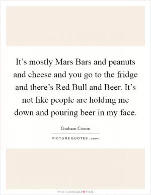 It’s mostly Mars Bars and peanuts and cheese and you go to the fridge and there’s Red Bull and Beer. It’s not like people are holding me down and pouring beer in my face Picture Quote #1