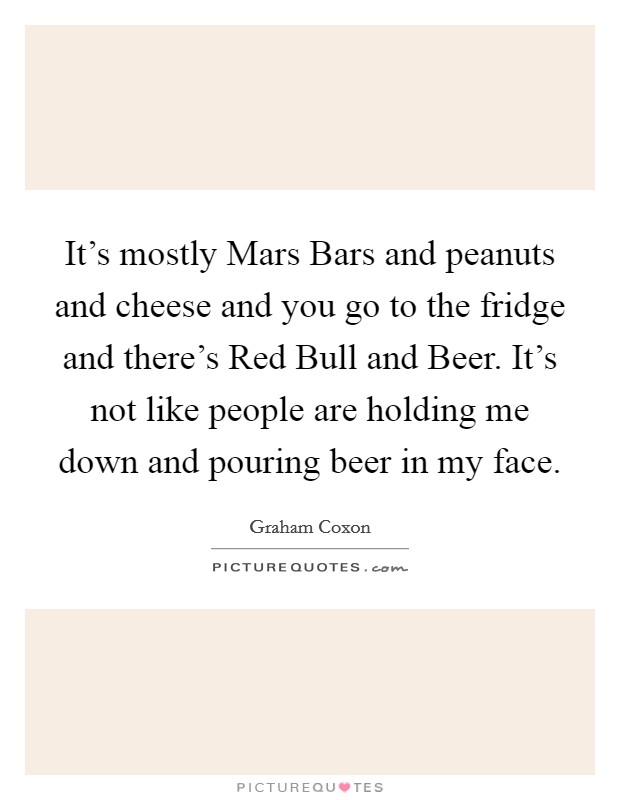 It's mostly Mars Bars and peanuts and cheese and you go to the fridge and there's Red Bull and Beer. It's not like people are holding me down and pouring beer in my face Picture Quote #1