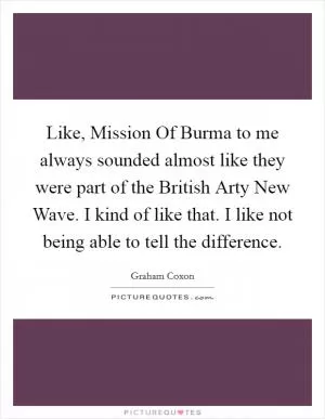 Like, Mission Of Burma to me always sounded almost like they were part of the British Arty New Wave. I kind of like that. I like not being able to tell the difference Picture Quote #1