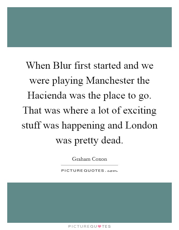 When Blur first started and we were playing Manchester the Hacienda was the place to go. That was where a lot of exciting stuff was happening and London was pretty dead Picture Quote #1